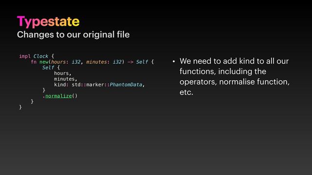 Typestate
Changes to our original ile
• We need to add kind to all our
functions, including the
operators, normalise function,
etc.
impl Clock {
fn new(hours: i32, minutes: i32) -> Self {
Self {
hours,
minutes,
kind: std::marker::PhantomData,
}
.normalize()
}
}
