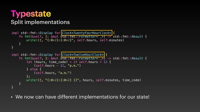 Typestate
Split implementations
• We now can have different implementations for our state!
impl std::fmt::Display for Clock {
fn fmt(&self, f: &mut std::fmt::Formatter<'_>) -> std::fmt::Result {
write!(f, "{:0>2}:{:0>2}", self.hours, self.minutes)
}
}
impl std::fmt::Display for Clock {
fn fmt(&self, f: &mut std::fmt::Formatter<'_>) -> std::fmt::Result {
let (hours, time_code) = if self.hours > 12 {
(self.hours - 12, "p.m.")
} else {
(self.hours, "a.m.")
};
write!(f, "{:0>2}:{:0>2} {}", hours, self.minutes, time_code)
}
}
