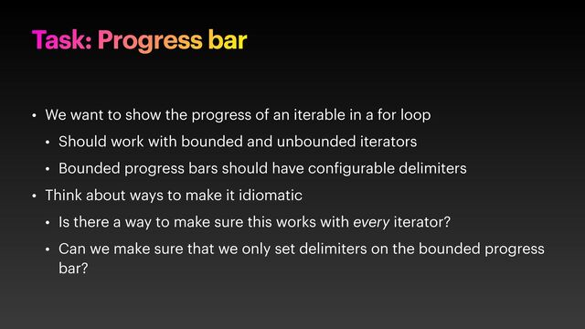 Task: Progress bar
• We want to show the progress of an iterable in a for loop
• Should work with bounded and unbounded iterators
• Bounded progress bars should have con igurable delimiters
• Think about ways to make it idiomatic
• Is there a way to make sure this works with every iterator?
• Can we make sure that we only set delimiters on the bounded progress
bar?
