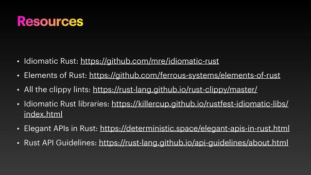 Resources
• Idiomatic Rust: https://github.com/mre/idiomatic-rust
• Elements of Rust: https://github.com/ferrous-systems/elements-of-rust
• All the clippy lints: https://rust-lang.github.io/rust-clippy/master/
• Idiomatic Rust libraries: https://killercup.github.io/rustfest-idiomatic-libs/
index.html
• Elegant APIs in Rust: https://deterministic.space/elegant-apis-in-rust.html
• Rust API Guidelines: https://rust-lang.github.io/api-guidelines/about.html
