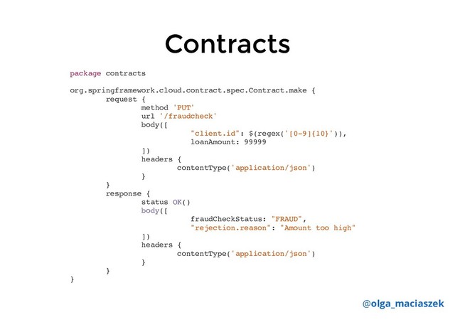 Contracts
Contracts
package contracts
org.springframework.cloud.contract.spec.Contract.make {
request {
method 'PUT'
url '/fraudcheck'
body([
"client.id": $(regex('[0-9]{10}')),
loanAmount: 99999
])
headers {
contentType('application/json')
}
}
response {
status OK()
body([
fraudCheckStatus: "FRAUD",
"rejection.reason": "Amount too high"
])
headers {
contentType('application/json')
}
}
}
@olga_maciaszek
