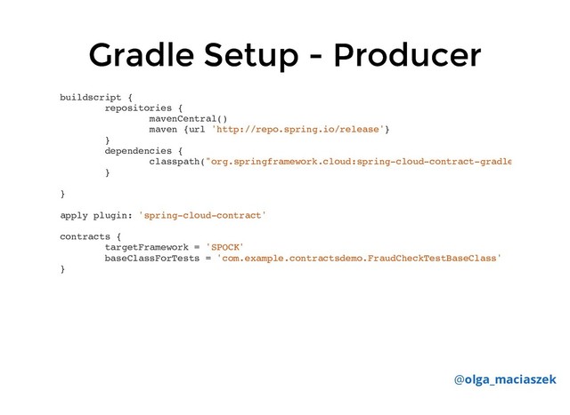 Gradle Setup - Producer
Gradle Setup - Producer
buildscript {
repositories {
mavenCentral()
maven {url 'http://repo.spring.io/release'}
}
dependencies {
classpath("org.springframework.cloud:spring-cloud-contract-gradle
}
}
apply plugin: 'spring-cloud-contract'
contracts {
targetFramework = 'SPOCK'
baseClassForTests = 'com.example.contractsdemo.FraudCheckTestBaseClass'
}
@olga_maciaszek
