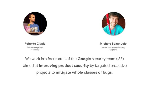 We work in a focus area of the Google security team (ISE)
aimed at improving product security by targeted proactive
projects to mitigate whole classes of bugs.
Michele Spagnuolo
Senior Information Security
Engineer
Roberto Clapis
Software Engineer
(Security)
