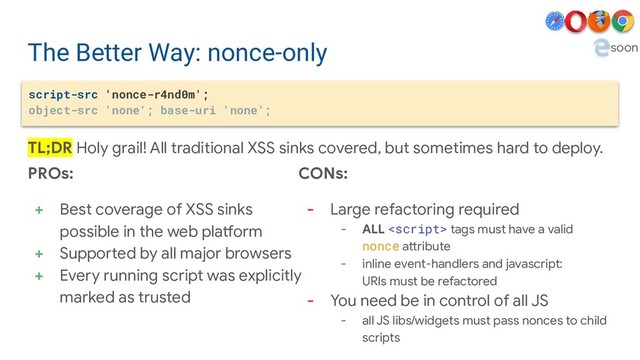 The Better Way: nonce-only
script-src 'nonce-r4nd0m';
object-src 'none'; base-uri 'none';
PROs:
+ Best coverage of XSS sinks
possible in the web platform
+ Supported by all major browsers
+ Every running script was explicitly
marked as trusted
CONs:
- Large refactoring required
- ALL  tags must have a valid
nonce attribute
- inline event-handlers and javascript:
URIs must be refactored
- You need be in control of all JS
- all JS libs/widgets must pass nonces to child
scripts
TL;DR Holy grail! All traditional XSS sinks covered, but sometimes hard to deploy.
soon
