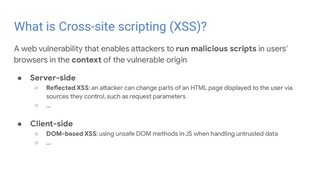 A web vulnerability that enables attackers to run malicious scripts in users'
browsers in the context of the vulnerable origin
● Server-side
○ Reflected XSS: an attacker can change parts of an HTML page displayed to the user via
sources they control, such as request parameters
○ ...
● Client-side
○ DOM-based XSS: using unsafe DOM methods in JS when handling untrusted data
○ ...
What is Cross-site scripting (XSS)?
