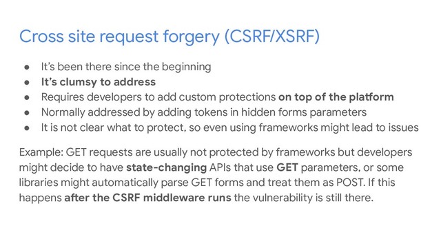 Cross site request forgery (CSRF/XSRF)
● It’s been there since the beginning
● It’s clumsy to address
● Requires developers to add custom protections on top of the platform
● Normally addressed by adding tokens in hidden forms parameters
● It is not clear what to protect, so even using frameworks might lead to issues
Example: GET requests are usually not protected by frameworks but developers
might decide to have state-changing APIs that use GET parameters, or some
libraries might automatically parse GET forms and treat them as POST. If this
happens after the CSRF middleware runs the vulnerability is still there.
