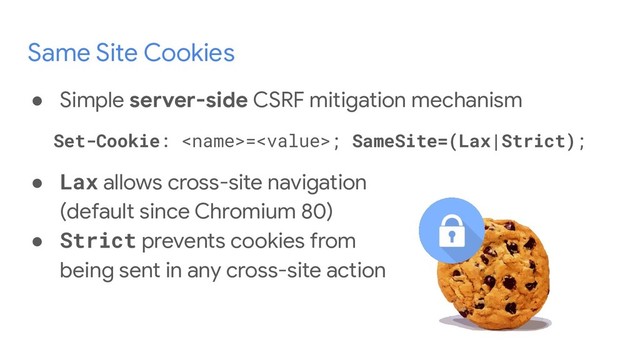 Same Site Cookies
● Simple server-side CSRF mitigation mechanism
Set-Cookie: =; SameSite=(Lax|Strict);
● Lax allows cross-site navigation
(default since Chromium 80)
● Strict prevents cookies from
being sent in any cross-site action
