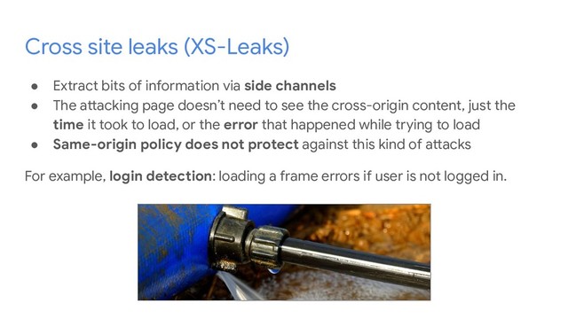 Cross site leaks (XS-Leaks)
● Extract bits of information via side channels
● The attacking page doesn’t need to see the cross-origin content, just the
time it took to load, or the error that happened while trying to load
● Same-origin policy does not protect against this kind of attacks
For example, login detection: loading a frame errors if user is not logged in.
