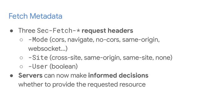 Fetch Metadata
● Three Sec-Fetch-* request headers
○ -Mode (cors, navigate, no-cors, same-origin,
websocket...)
○ -Site (cross-site, same-origin, same-site, none)
○ -User (boolean)
● Servers can now make informed decisions
whether to provide the requested resource
