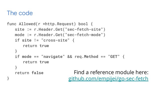 The code
func Allowed(r *http.Request) bool {
site := r.Header.Get("sec-fetch-site")
mode := r.Header.Get("sec-fetch-mode")
if site != "cross-site" {
return true
}
if mode == "navigate" && req.Method == "GET" {
return true
}
return false
}
Find a reference module here:
github.com/empijei/go-sec-fetch
