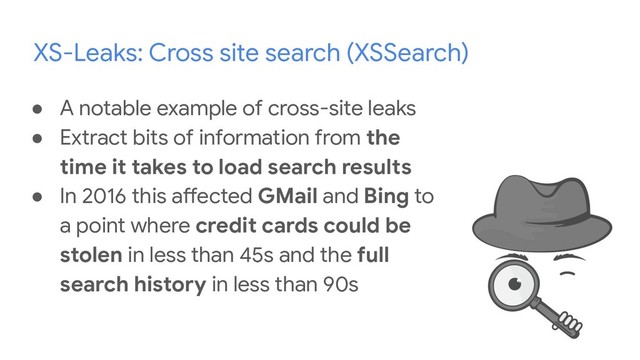 XS-Leaks: Cross site search (XSSearch)
● A notable example of cross-site leaks
● Extract bits of information from the
time it takes to load search results
● In 2016 this affected GMail and Bing to
a point where credit cards could be
stolen in less than 45s and the full
search history in less than 90s
