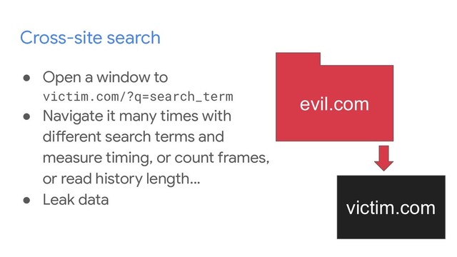 Cross-site search
● Open a window to
victim.com/?q=search_term
● Navigate it many times with
different search terms and
measure timing, or count frames,
or read history length...
● Leak data
evil.com
victim.com
