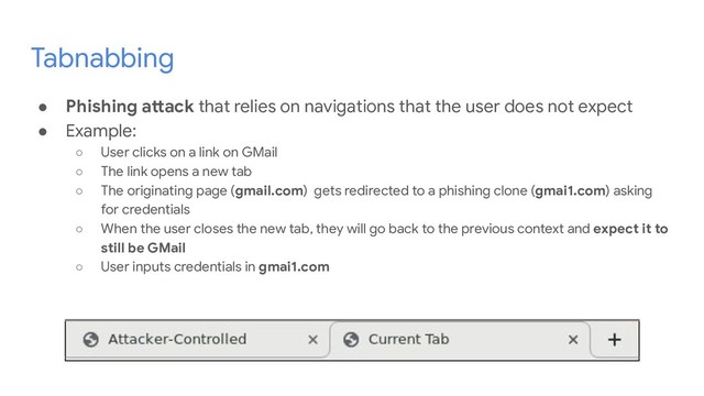 Tabnabbing
● Phishing attack that relies on navigations that the user does not expect
● Example:
○ User clicks on a link on GMail
○ The link opens a new tab
○ The originating page (gmail.com) gets redirected to a phishing clone (gmai1.com) asking
for credentials
○ When the user closes the new tab, they will go back to the previous context and expect it to
still be GMail
○ User inputs credentials in gmai1.com
