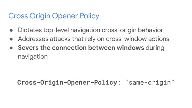 Cross Origin Opener Policy
● Dictates top-level navigation cross-origin behavior
● Addresses attacks that rely on cross-window actions
● Severs the connection between windows during
navigation
Cross-Origin-Opener-Policy: "same-origin"
