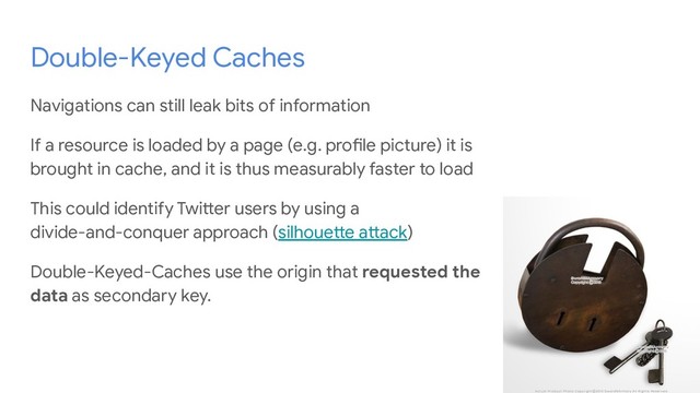 Double-Keyed Caches
Navigations can still leak bits of information
If a resource is loaded by a page (e.g. profile picture) it is
brought in cache, and it is thus measurably faster to load
This could identify Twitter users by using a
divide-and-conquer approach (silhouette attack)
Double-Keyed-Caches use the origin that requested the
data as secondary key.
