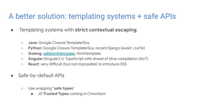 ● Templating systems with strict contextual escaping
○ Java: Google Closure Template/Soy
○ Python: Google Closure Template/Soy, recent Django (avoid |safe)
○ Golang: safehtml/template, html/template
○ Angular (Angular2+): TypeScript with ahead of time compilation (AoT)
○ React: very difficult (but not impossible) to introduce XSS
● Safe-by-default APIs
○ Use wrapping "safe types"
■ JS Trusted Types coming in Chromium
A better solution: templating systems + safe APIs
