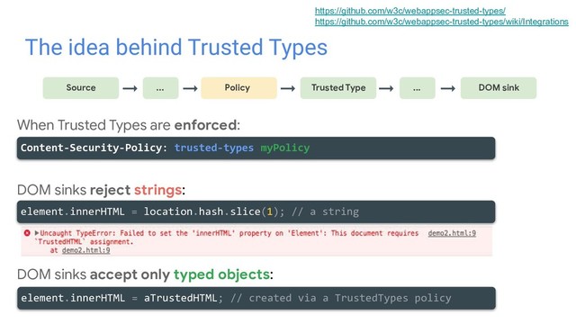 The idea behind Trusted Types
→
Source ... Policy Trusted Type
→ → → ... DOM sink
→
When Trusted Types are enforced:
DOM sinks reject strings:
DOM sinks accept only typed objects:
Content-Security-Policy: trusted-types myPolicy
element.innerHTML = location.hash.slice(1); // a string
element.innerHTML = aTrustedHTML; // created via a TrustedTypes policy
https://github.com/w3c/webappsec-trusted-types/
https://github.com/w3c/webappsec-trusted-types/wiki/Integrations
