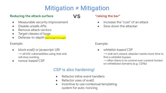 "raising the bar"
● Increase the "cost" of an attack
● Slow down the attacker
Example:
● whitelist-based CSP
→ sink isn't closed, attacker needs more time to
find a whitelist bypass
→ often there is no control over content hosted
on whitelisted domains (e.g. CDNs)
Mitigation ≠ Mitigation
vs
Reducing the attack surface
● Measurable security improvement
● Disable unsafe APIs
● Remove attack vectors
● Target classes of bugs
● Defense-in-depth (Don't forget to fix bugs!)
Example:
● block eval() or javascript: URI
→ all XSS vulnerabilities using that sink
will stop working
● nonce-based CSP
CSP is also hardening!
● Refactor inline event handlers
● Refactor uses of eval()
● Incentive to use contextual templating
system for auto-noncing
