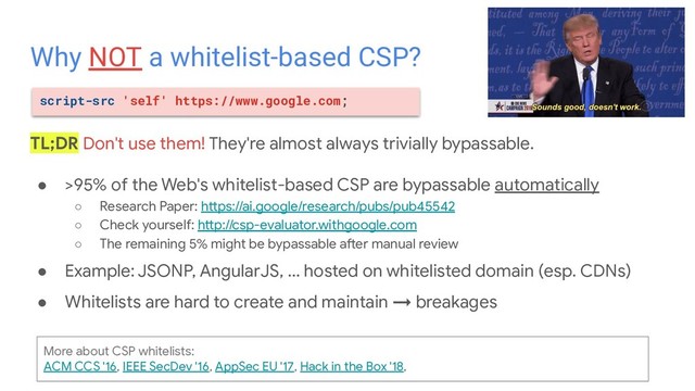 ● >95% of the Web's whitelist-based CSP are bypassable automatically
○ Research Paper: https://ai.google/research/pubs/pub45542
○ Check yourself: http://csp-evaluator.withgoogle.com
○ The remaining 5% might be bypassable after manual review
● Example: JSONP, AngularJS, ... hosted on whitelisted domain (esp. CDNs)
● Whitelists are hard to create and maintain → breakages
Why NOT a whitelist-based CSP?
TL;DR Don't use them! They're almost always trivially bypassable.
script-src 'self' https://www.google.com;
More about CSP whitelists:
ACM CCS '16, IEEE SecDev '16, AppSec EU '17, Hack in the Box '18,
