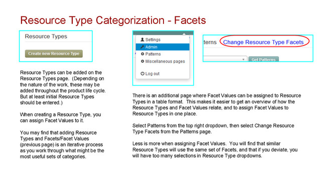 Resource Type Categorization - Facets
Resource Types can be added on the
Resource Types page. (Depending on
the nature of the work, these may be
added throughout the product life cycle.
But at least initial Resource Types
should be entered.)
When creating a Resource Type, you
can assign Facet Values to it.
You may find that adding Resource
Types and Facets/Facet Values
(previous page) is an iterative process
as you work through what might be the
most useful sets of categories.
There is an additional page where Facet Values can be assigned to Resource
Types in a table format. This makes it easier to get an overview of how the
Resource Types and Facet Values relate, and to assign Facet Values to
Resource Types in one place.
Select Patterns from the top right dropdown, then select Change Resource
Type Facets from the Patterns page.
Less is more when assigning Facet Values. You will find that similar
Resource Types will use the same set of Facets, and that if you deviate, you
will have too many selections in Resource Type dropdowns.
