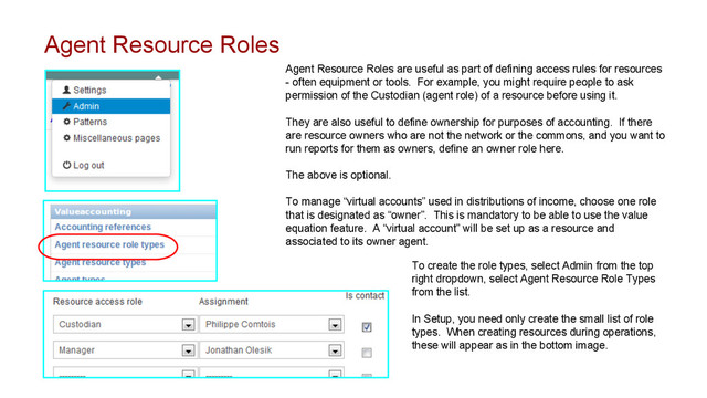 Agent Resource Roles
Agent Resource Roles are useful as part of defining access rules for resources
- often equipment or tools. For example, you might require people to ask
permission of the Custodian (agent role) of a resource before using it.
They are also useful to define ownership for purposes of accounting. If there
are resource owners who are not the network or the commons, and you want to
run reports for them as owners, define an owner role here.
The above is optional.
To manage “virtual accounts” used in distributions of income, choose one role
that is designated as “owner”. This is mandatory to be able to use the value
equation feature. A “virtual account” will be set up as a resource and
associated to its owner agent.
To create the role types, select Admin from the top
right dropdown, select Agent Resource Role Types
from the list.
In Setup, you need only create the small list of role
types. When creating resources during operations,
these will appear as in the bottom image.
