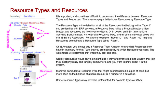Resource Types and Resources
It is important, and sometimes difficult, to understand the difference between Resource
Types and Resources. The Inventory page (left) shows Resources by Resource Type.
The Resource Type is the definition of all of the Resources that belong to that Type. If
you are familiar with ERP systems, a Resource Type is like a Product Master or Item
Master, and resources are like Inventory Items. Or in books, an ISBN (International
Standard Book Number) is the ID of a Resource Type, and all of the individual books with
that ISBN are Resources. For another example, "Room 101" and “Room 102” might be
Resources belonging to a Resource Type called "Room".
Or at Amazon, you always buy a Resource Type. Amazon knows what Resources they
have in inventory for that Type, but you are not specifying which Resource you want. The
warehouse will determine that when they pick and ship.
Usually Resources would only be instantiated if they are inventoried: and usually, that is if
they exist physically and tangibly somewhere, and you want to know about it in the
system.
Money is particular: a Resource Type that might be instantiated in a pile of cash, but
more often as the balance of a bank account or a number in a database.
Some Resource Types may never be instantiated: for example Types of Work.
Resource types
Resources
Resources
