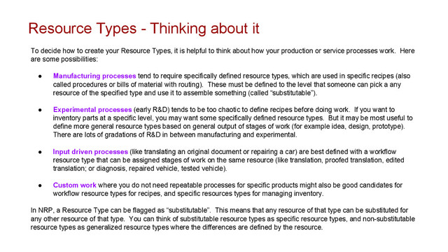 Resource Types - Thinking about it
To decide how to create your Resource Types, it is helpful to think about how your production or service processes work. Here
are some possibilities:
● Manufacturing processes tend to require specifically defined resource types, which are used in specific recipes (also
called procedures or bills of material with routing). These must be defined to the level that someone can pick a any
resource of the specified type and use it to assemble something (called “substitutable”).
● Experimental processes (early R&D) tends to be too chaotic to define recipes before doing work. If you want to
inventory parts at a specific level, you may want some specifically defined resource types. But it may be most useful to
define more general resource types based on general output of stages of work (for example idea, design, prototype).
There are lots of gradations of R&D in between manufacturing and experimental.
● Input driven processes (like translating an original document or repairing a car) are best defined with a workflow
resource type that can be assigned stages of work on the same resource (like translation, proofed translation, edited
translation; or diagnosis, repaired vehicle, tested vehicle).
● Custom work where you do not need repeatable processes for specific products might also be good candidates for
workflow resource types for recipes, and specific resources types for managing inventory.
In NRP, a Resource Type can be flagged as “substitutable”. This means that any resource of that type can be substituted for
any other resource of that type. You can think of substitutable resource types as specific resource types, and non-substitutable
resource types as generalized resource types where the differences are defined by the resource.
