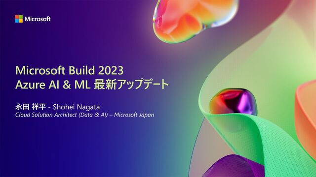 Microsoft Build 2023
Azure AI & ML 最新アップデート
永田 祥平 - Shohei Nagata
Cloud Solution Architect (Data & AI) – Microsoft Japan
