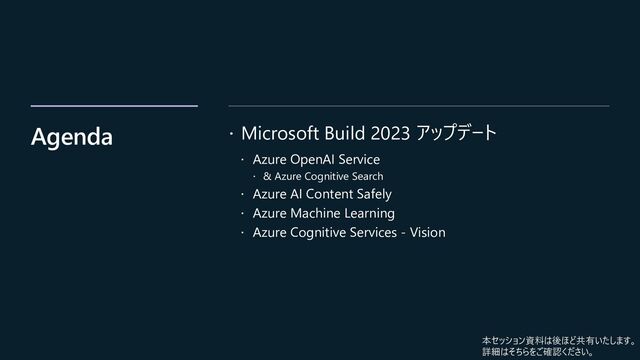 Agenda  Microsoft Build 2023 アップデート
 Azure OpenAI Service
 & Azure Cognitive Search
 Azure AI Content Safely
 Azure Machine Learning
 Azure Cognitive Services - Vision
本セッション資料は後ほど共有いたします。
詳細はそちらをご確認ください。
