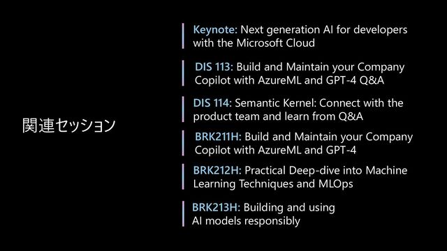 関連セッション
Keynote: Next generation AI for developers
with the Microsoft Cloud
DIS 113: Build and Maintain your Company
Copilot with AzureML and GPT-4 Q&A
DIS 114: Semantic Kernel: Connect with the
product team and learn from Q&A
BRK212H: Practical Deep-dive into Machine
Learning Techniques and MLOps
BRK213H: Building and using
AI models responsibly
BRK211H: Build and Maintain your Company
Copilot with AzureML and GPT-4
