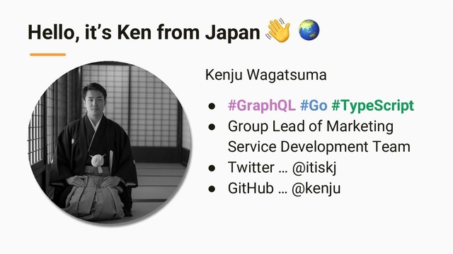 Hello, it’s Ken from Japan
Kenju Wagatsuma
● #GraphQL #Go #TypeScript
● Group Lead of Marketing
Service Development Team
● Twitter … @itiskj
● GitHub … @kenju
