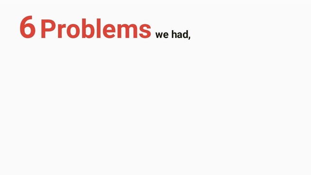 6 Problems we had,
