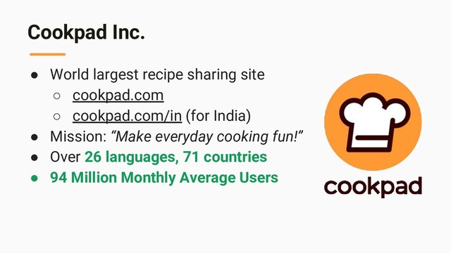 Cookpad Inc.
● World largest recipe sharing site
○ cookpad.com
○ cookpad.com/in (for India)
● Mission: “Make everyday cooking fun!”
● Over 26 languages, 71 countries
● 94 Million Monthly Average Users
