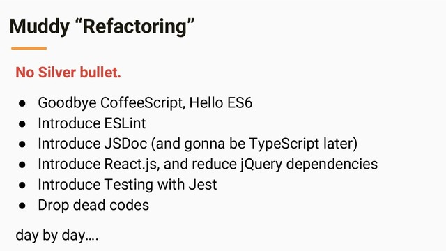 Muddy “Refactoring”
No Silver bullet.
● Goodbye CoffeeScript, Hello ES6
● Introduce ESLint
● Introduce JSDoc (and gonna be TypeScript later)
● Introduce React.js, and reduce jQuery dependencies
● Introduce Testing with Jest
● Drop dead codes
day by day….
