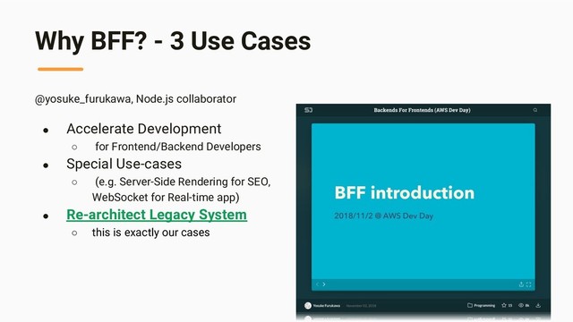 Why BFF? - 3 Use Cases
@yosuke_furukawa, Node.js collaborator
● Accelerate Development
○ for Frontend/Backend Developers
● Special Use-cases
○ (e.g. Server-Side Rendering for SEO,
WebSocket for Real-time app)
● Re-architect Legacy System
○ this is exactly our cases
