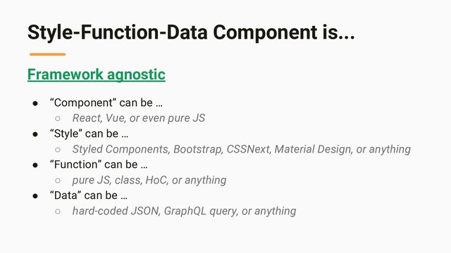 Style-Function-Data Component is...
Framework agnostic
● “Component” can be …
○ React, Vue, or even pure JS
● “Style” can be …
○ Styled Components, Bootstrap, CSSNext, Material Design, or anything
● “Function” can be …
○ pure JS, class, HoC, or anything
● “Data” can be …
○ hard-coded JSON, GraphQL query, or anything

