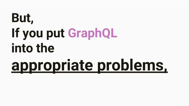 But,
If you put GraphQL
into the
appropriate problems,

