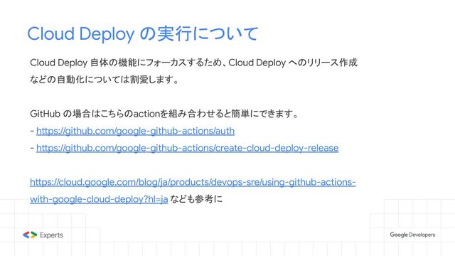 Cloud Deploy の実行について
Cloud Deploy 自体の機能にフォーカスするため、Cloud Deploy へのリリース作成
などの自動化については割愛します。
GitHub の場合はこちらのactionを組み合わせると簡単にできます。
- https://github.com/google-github-actions/auth
- https://github.com/google-github-actions/create-cloud-deploy-release
https://cloud.google.com/blog/ja/products/devops-sre/using-github-actions-
with-google-cloud-deploy?hl=ja なども参考に
