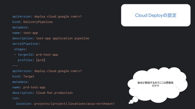 後ほど解説するのでここは雰囲気
だけで
apiVersion: deploy.cloud.google.com/v1
kind: DeliveryPipeline
metadata:
name: test-app
description: test-app application pipeline
serialPipeline:
stages:
- targetId: prd-test-app
profiles: [prd]
---
apiVersion: deploy.cloud.google.com/v1
kind: Target
metadata:
name: prd-test-app
description: Cloud Run production
run:
location: projects/[project]/locations/asia-northeast1
Cloud Deployの設定
