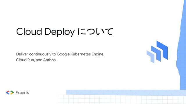 Deliver continuously to Google Kubernetes Engine,
Cloud Run, and Anthos.
Cloud Deploy について
