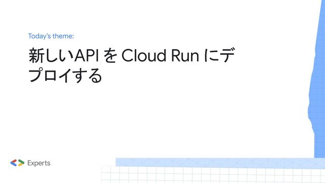 Today’s theme:
新しいAPI を Cloud Run にデ
プロイする
