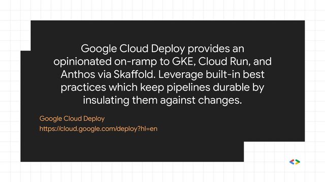 Google Cloud Deploy provides an
opinionated on-ramp to GKE, Cloud Run, and
Anthos via Skaffold. Leverage built-in best
practices which keep pipelines durable by
insulating them against changes.
Google Cloud Deploy
https://cloud.google.com/deploy?hl=en
