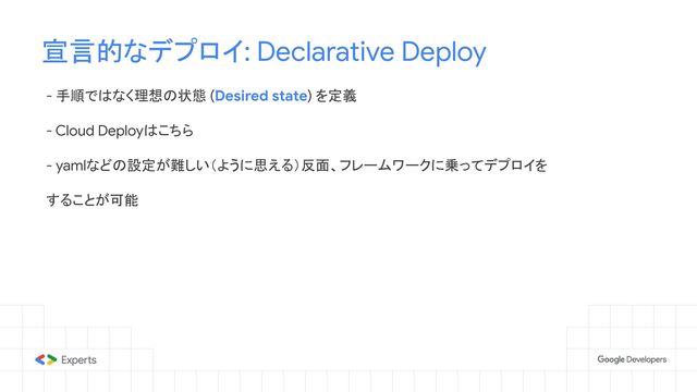 - 手順ではなく理想の状態 (Desired state) を定義
- Cloud Deployはこちら
- yamlなどの設定が難しい（ように思える）反面、フレームワークに乗ってデプロイを
することが可能
宣言的なデプロイ: Declarative Deploy
