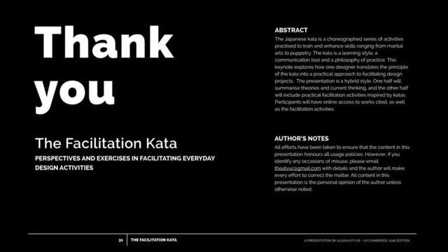 THE FACILITATION KATA
31 A PRESENTATION BY ALISAN ATVUR - UX CAMBRIDGE 2018 EDITION
The Facilitation Kata
PERSPECTIVES AND EXERCISES IN FACILITATING EVERYDAY
DESIGN ACTIVITIES
ABSTRACT
The Japanese kata is a choreographed series of activities
practised to train and enhance skills ranging from martial
arts to puppetry. The kata is a learning style, a
communication tool and a philosophy of practice. This
keynote explores how one designer translates the principle
of the kata into a practical approach to facilitating design
projects. The presentation is a hybrid style. One half will
summarise theories and current thinking, and the other half
will include practical facilitation activities inspired by katas.
Participants will have online access to works cited, as well
as the facilitation activities.
AUTHOR’S NOTES
All efforts have been taken to ensure that the content in this
presentation honours all usage policies. However, if you
identify any occasions of misuse, please email
theatvur@gmail.com with details and the author will make
every effort to correct the matter. All content in this
presentation is the personal opinion of the author unless
otherwise noted.
Thank  
you
