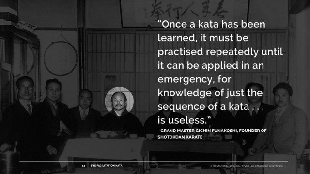 THE FACILITATION KATA
13 A PRESENTATION BY ALISAN ATVUR - UX CAMBRIDGE 2018 EDITION
“Once a kata has been
learned, it must be
practised repeatedly until
it can be applied in an
emergency, for
knowledge of just the
sequence of a kata . . .
 
is useless.”
- GRAND MASTER GICHIN FUNAKOSHI, FOUNDER OF
SHOTOKOAN KARATE
