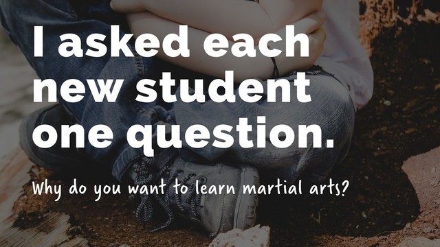 I asked each  
new student  
one question.
Why do you want to learn martial arts?
