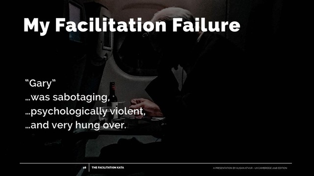 THE FACILITATION KATA
28 A PRESENTATION BY ALISAN ATVUR - UX CAMBRIDGE 2018 EDITION
My Facilitation Failure
“Gary”
…was sabotaging,
…psychologically violent,
…and very hung over.
