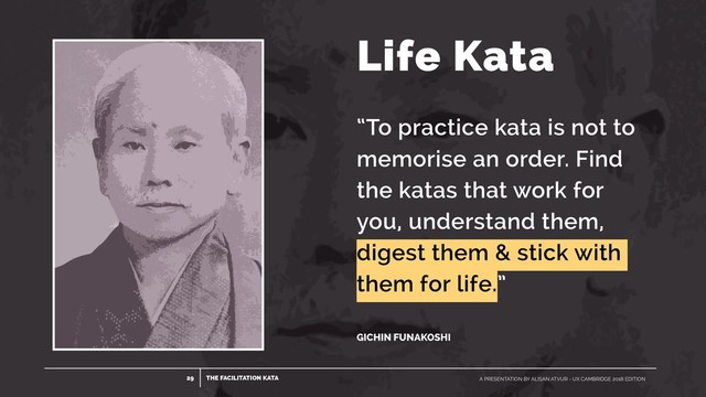 THE FACILITATION KATA
29 A PRESENTATION BY ALISAN ATVUR - UX CAMBRIDGE 2018 EDITION
“To practice kata is not to
memorise an order. Find
the katas that work for
you, understand them,
digest them & stick with
them for life.”
 
 
GICHIN FUNAKOSHI
Life Kata
