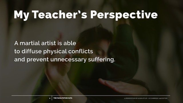 THE FACILITATION KATA
4 A PRESENTATION BY ALISAN ATVUR - UX CAMBRIDGE 2018 EDITION
A martial artist is able
to diffuse physical conflicts
 
and prevent unnecessary suffering.
My Teacher’s Perspective
