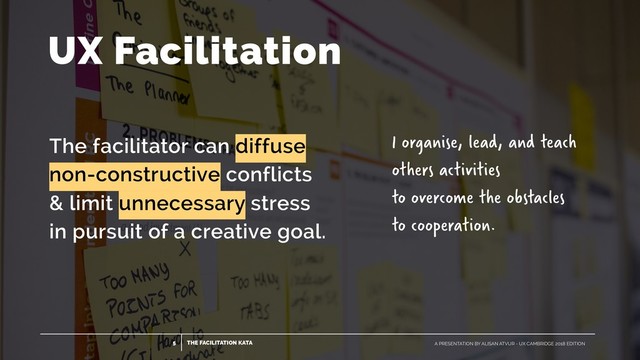 THE FACILITATION KATA
5 A PRESENTATION BY ALISAN ATVUR - UX CAMBRIDGE 2018 EDITION
UX Facilitation
The facilitator can diffuse
 
non-constructive conflicts
 
& limit unnecessary stress
 
in pursuit of a creative goal.
I organise, lead, and teach
others activities  
to overcome the obstacles  
to cooperation.
